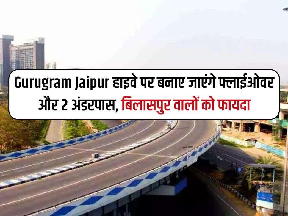 Gurugram Jaipur हाइवे पर बनाए जाएंगे फ्लाईओवर और 2 अंडरपास, बिलासपुर वालों को फायदा