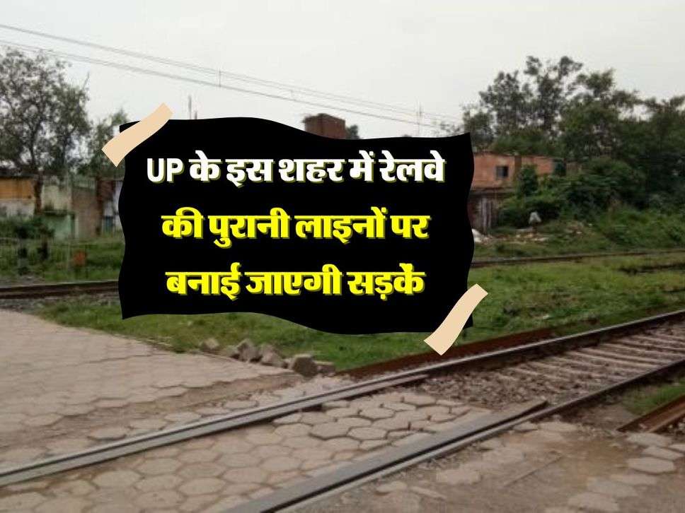 UP के इस शहर में रेलवे की पुरानी लाइनों पर बनाई जाएगी सड़कें