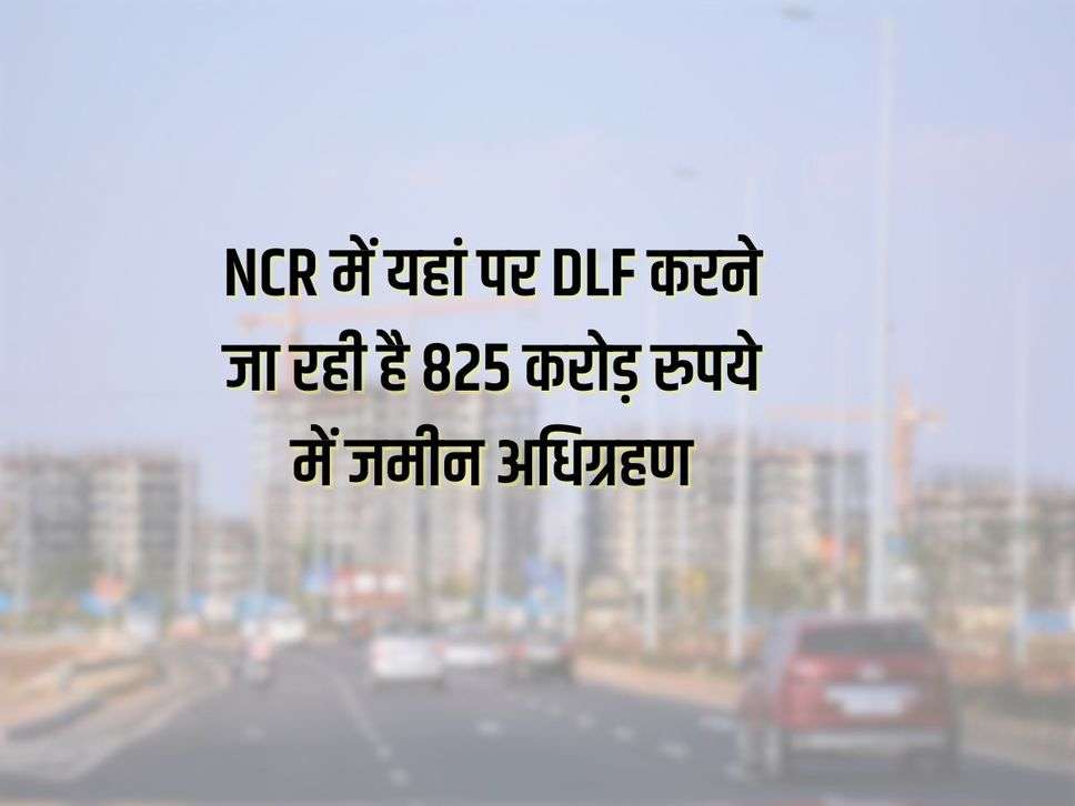 NCR में यहां पर DLF करने जा रही है 825 करोड़ रुपये में जमीन अधिग्रहण