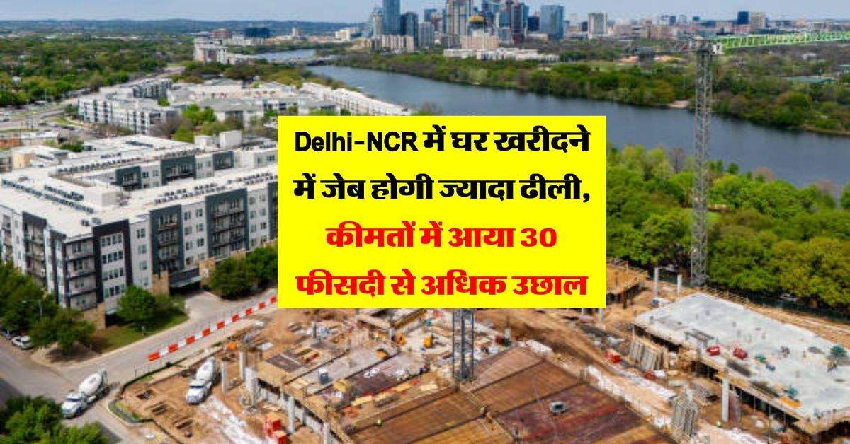 Delhi-NCR में घर खरीदने में जेब होगी ज्यादा ढीली, कीमतों में आया 30 फीसदी से अधिक उछाल