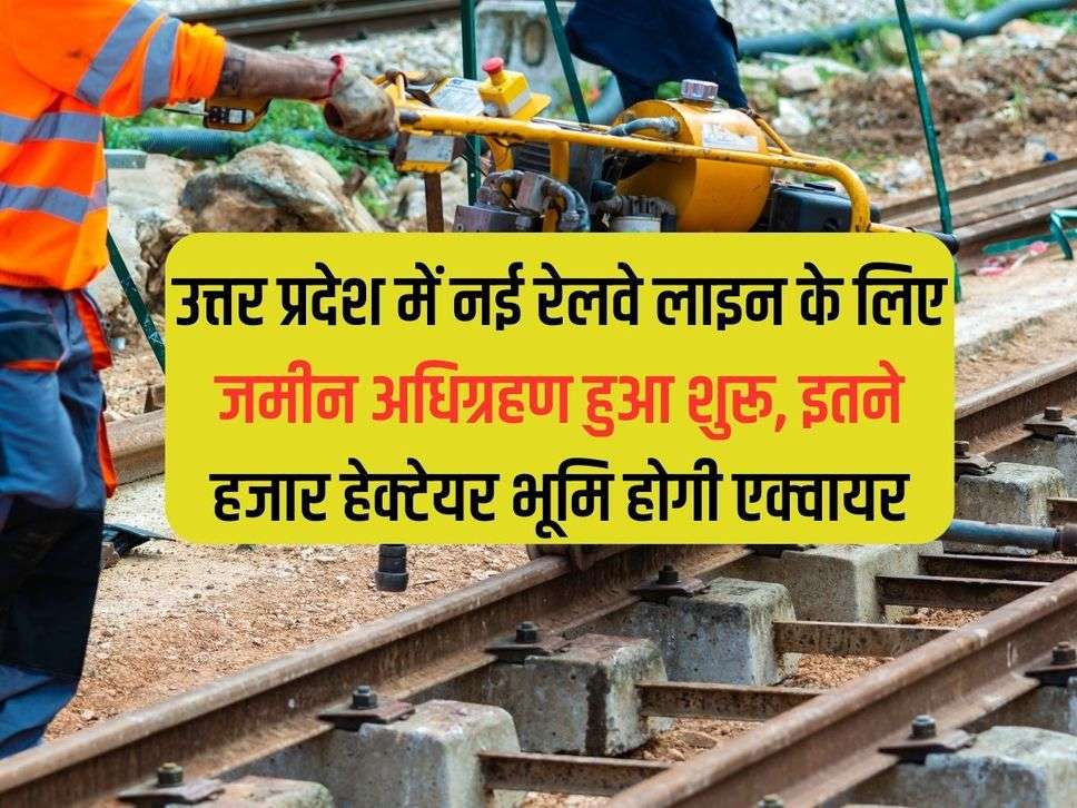 Land acquisition has started for the new railway line in Uttar Pradesh, so many thousands of hectares of land will be acquired.