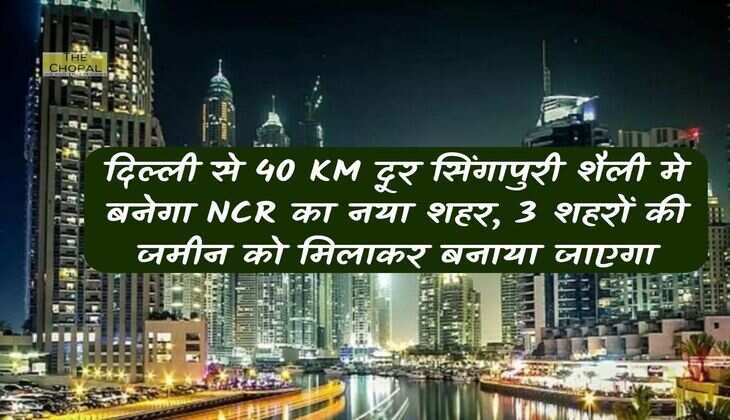 दिल्‍ली से 40 KM दूर सिंगापुरी शैली मे बनेगा NCR का नया शहर, 3 शहरों की जमीन को मिलाकर बनाया जाएगा 