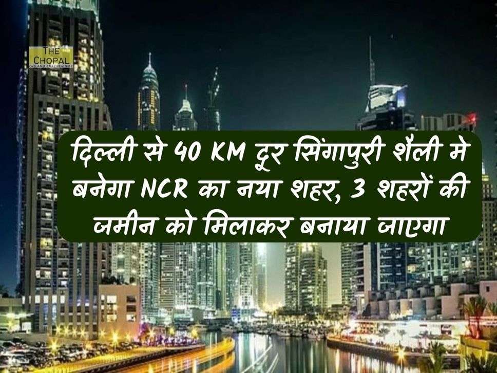 दिल्‍ली से 40 KM दूर सिंगापुरी शैली मे बनेगा NCR का नया शहर, 3 शहरों की जमीन को मिलाकर बनाया जाएगा 