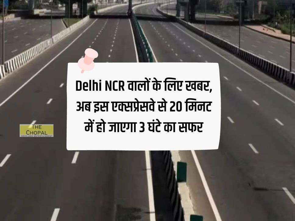 Delhi NCR वालों के लिए खबर, अब इस एक्सप्रेसवे से 20 मिनट में हो जाएगा 3 घंटे का सफर