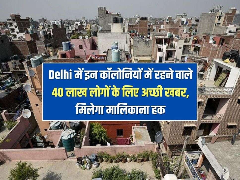 Delhi में इन कॉलोनियों में रहने वाले 40 लाख लोगों के लिए अच्छी खबर, मिलेगा मालिकाना हक