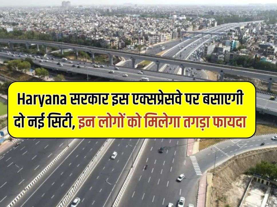 Haryana सरकार इस एक्सप्रेसवे पर बसाएगी दो नई सिटी, इन लोगों को मिलेगा तगड़ा फायदा