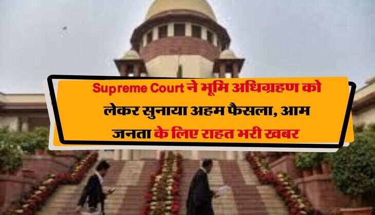 Supreme Court ने भूमि अधिग्रहण को लेकर सुनाया अहम फैसला, आम जनता के लिए राहत भरी खबर 