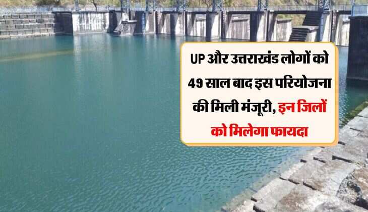 UP और उत्तराखंड लोगों को 49 साल बाद इस परियोजना की मिली मंजूरी, इन जिलों को मिलेगा फायदा
