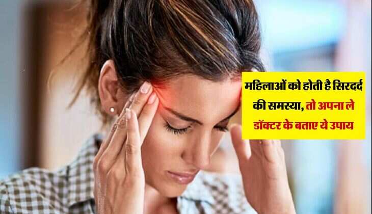महिलाओं को होती है सिरदर्द की समस्या, तो अपना ले डॉक्टर के बताए ये उपाय, मिलेगी राहत 