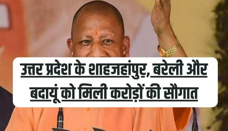 उत्तर प्रदेश के शाहजहांपुर, बरेली और बदायूं को मिली करोड़ों की सौगात