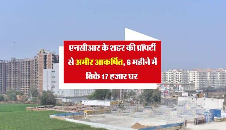 Delhi NCR Property : एनसीआर के शहर की प्रॉपर्टी से अमीर आकर्षित, 6 महीने में बिके 17 हजार घर 