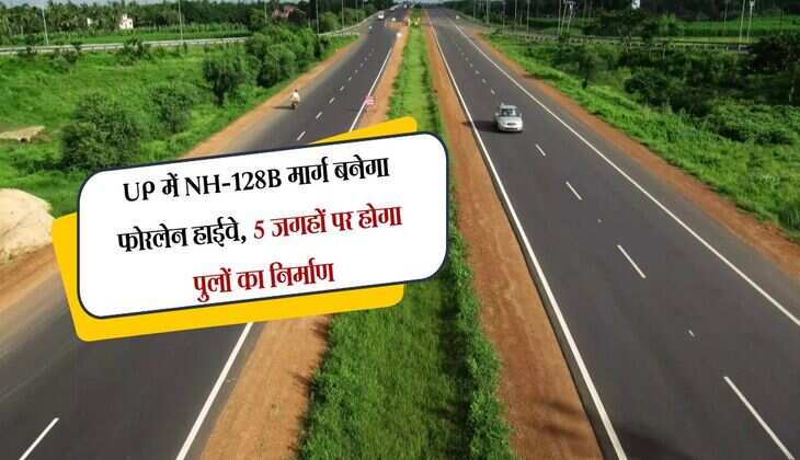 UP में NH-128B मार्ग बनेगा फोरलेन हाईवे, 5 जगहों पर होगा पुलों का निर्माण, बिहार जाना होगा आसान