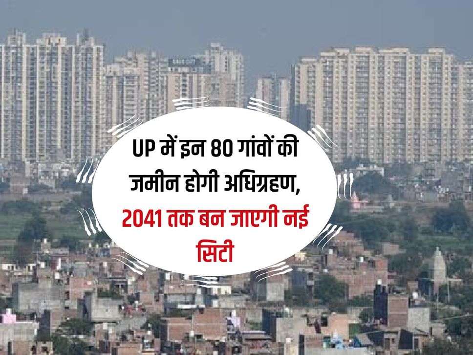 UP में इन 80 गांवों की जमीन होगी अधिग्रहण, 2041 तक बन जाएगी नई सिटी