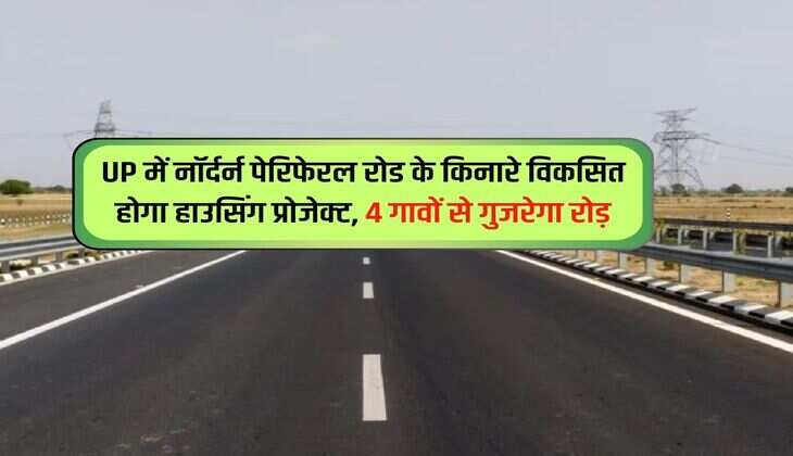 UP में नॉर्दर्न पेरिफेरल रोड के किनारे विकसित होगा हाउसिंग प्रोजेक्ट, 4 गावों से गुजरेगा रोड़