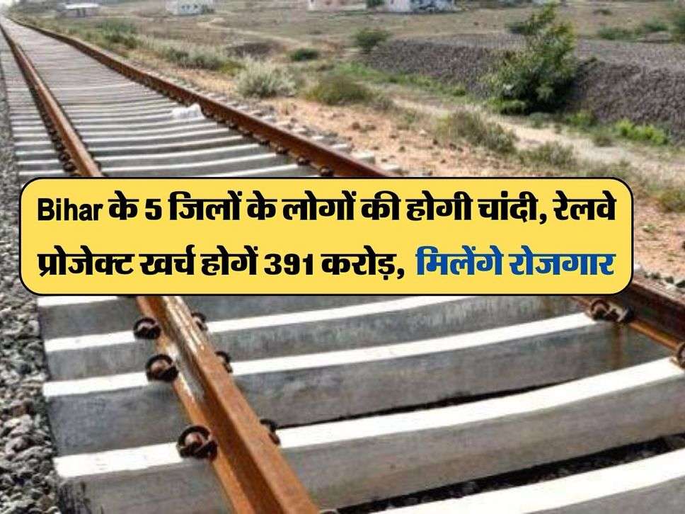 Bihar के 5 जिलों के लोगों की होगी चांदी, रेलवे प्रोजेक्ट खर्च होगें 391 करोड़, मिलेंगे रोजगार