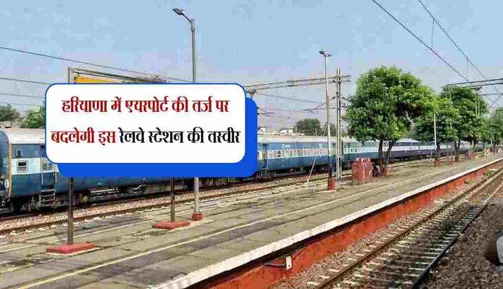 हरियाणा में एयरपोर्ट की तर्ज पर बदलेगी इस रेलवे स्टेशन की तस्वीर, करोड़ों रुपए होगें खर्च 