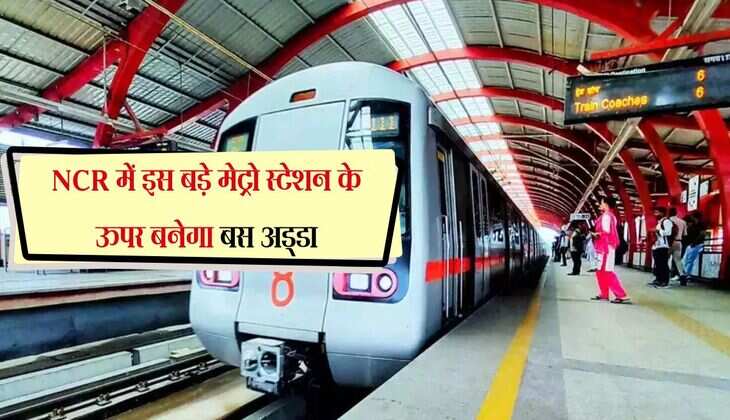 NCR में इस बड़े मेट्रो स्टेशन के ऊपर बनेगा बस अड्डा, जानिए क्या है पूरा प्लान