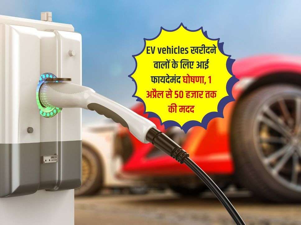 EV vehicles खरीदने वालों के लिए आई फायदेमंद घोषणा, 1 अप्रैल से 50 हजार तक की मदद